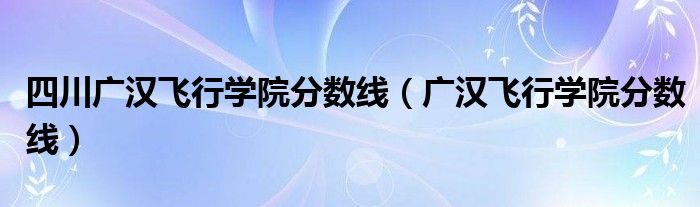 四川广汉飞行学院分数线（广汉飞行学院分数线）