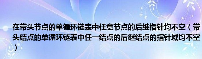 在带头节点的单循环链表中任意节点的后继指针均不空（带头结点的单循环链表中任一结点的后继结点的指针域均不空）