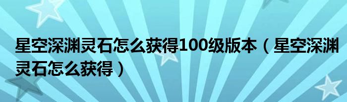 星空深渊灵石怎么获得100级版本（星空深渊灵石怎么获得）