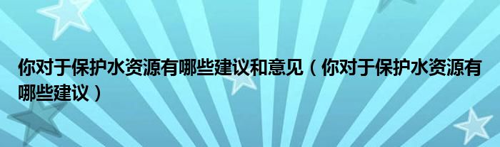 你对于保护水资源有哪些建议和意见（你对于保护水资源有哪些建议）