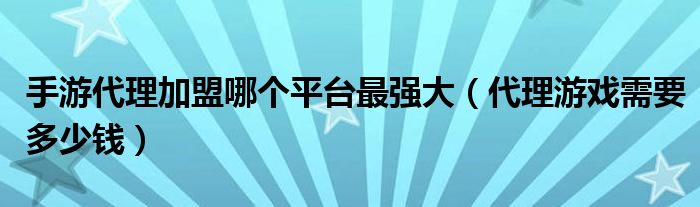 手游代理加盟哪个平台最强大（代理游戏需要多少钱）