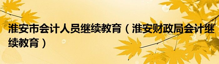 淮安市会计人员继续教育（淮安财政局会计继续教育）