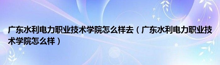 广东水利电力职业技术学院怎么样去（广东水利电力职业技术学院怎么样）