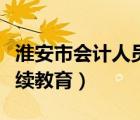 淮安市会计人员继续教育（淮安财政局会计继续教育）