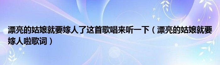 漂亮的姑娘就要嫁人了这首歌唱来听一下（漂亮的姑娘就要嫁人啦歌词）