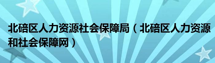 北碚区人力资源社会保障局（北碚区人力资源和社会保障网）