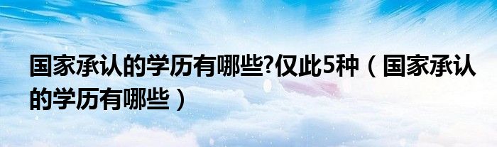 国家承认的学历有哪些?仅此5种（国家承认的学历有哪些）