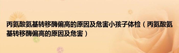 丙氨酸氨基转移酶偏高的原因及危害小孩子体检（丙氨酸氨基转移酶偏高的原因及危害）