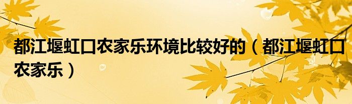 都江堰虹口农家乐环境比较好的（都江堰虹口农家乐）