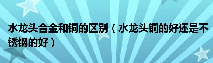 水龙头合金和铜的区别（水龙头铜的好还是不锈钢的好）