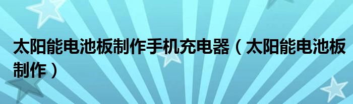 太阳能电池板制作手机充电器（太阳能电池板制作）