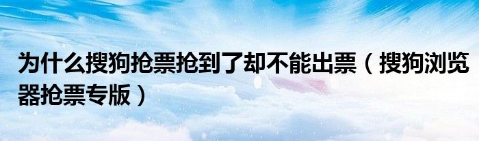 为什么搜狗抢票抢到了却不能出票（搜狗浏览器抢票专版）