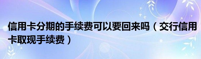 信用卡分期的手续费可以要回来吗（交行信用卡取现手续费）