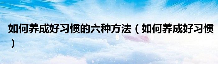 如何养成好习惯的六种方法（如何养成好习惯）