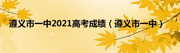 遵义市一中2021高考成绩（遵义市一中）