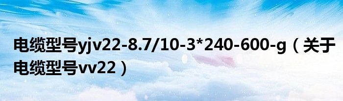 电缆型号yjv22-8.7/10-3*240-600-g（关于电缆型号vv22）