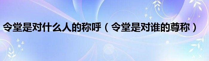 令堂是对什么人的称呼（令堂是对谁的尊称）