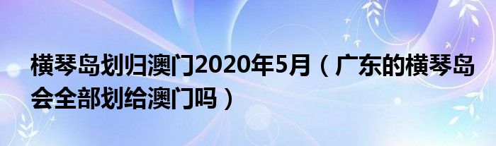 横琴岛划归澳门2020年5月（广东的横琴岛会全部划给澳门吗）