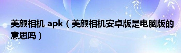 美颜相机 apk（美颜相机安卓版是电脑版的意思吗）