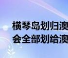 横琴岛划归澳门2020年5月（广东的横琴岛会全部划给澳门吗）