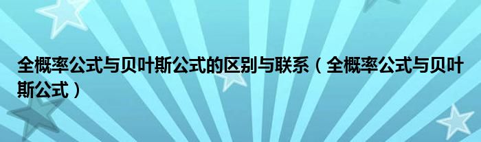 全概率公式与贝叶斯公式的区别与联系（全概率公式与贝叶斯公式）