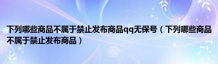 下列哪些商品不属于禁止发布商品qq无保号（下列哪些商品不属于禁止发布商品）