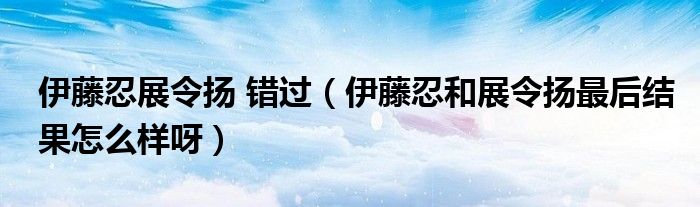 伊藤忍展令扬 错过（伊藤忍和展令扬最后结果怎么样呀）