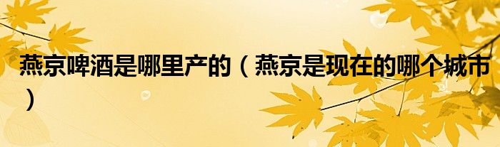 燕京啤酒是哪里产的（燕京是现在的哪个城市）