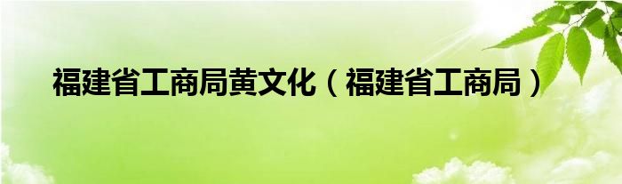 福建省工商局黄文化（福建省工商局）