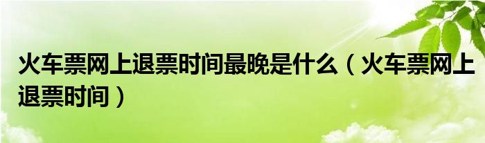 火车票网上退票时间最晚是什么（火车票网上退票时间）