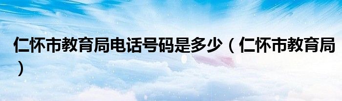 仁怀市教育局电话号码是多少（仁怀市教育局）