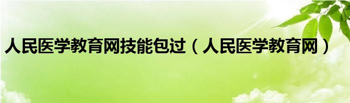 人民医学教育网技能包过（人民医学教育网）