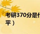 考研370分是什么水平（考研290分是什么水平）