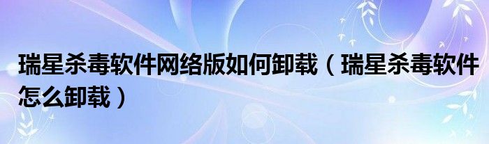 瑞星杀毒软件网络版如何卸载（瑞星杀毒软件怎么卸载）