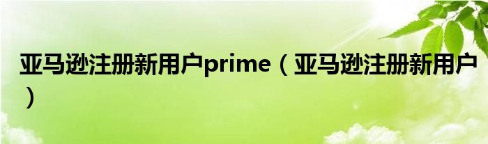 亚马逊注册新用户prime（亚马逊注册新用户）