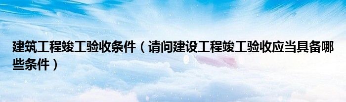 建筑工程竣工验收条件（请问建设工程竣工验收应当具备哪些条件）