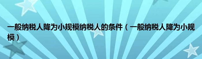 一般纳税人降为小规模纳税人的条件（一般纳税人降为小规模）