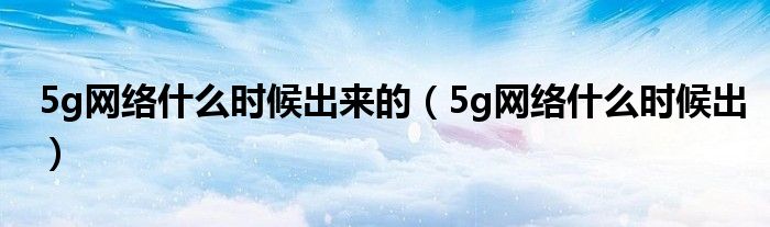 5g网络什么时候出来的（5g网络什么时候出）