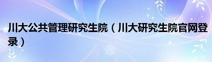 川大公共管理研究生院（川大研究生院官网登录）