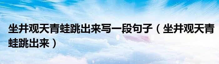 坐井观天青蛙跳出来写一段句子（坐井观天青蛙跳出来）