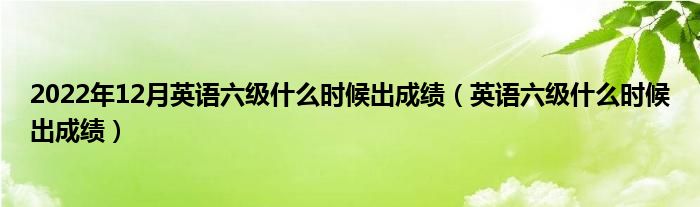 2022年12月英语六级什么时候出成绩（英语六级什么时候出成绩）