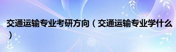 交通运输专业考研方向（交通运输专业学什么）