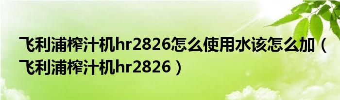 飞利浦榨汁机hr2826怎么使用水该怎么加（飞利浦榨汁机hr2826）