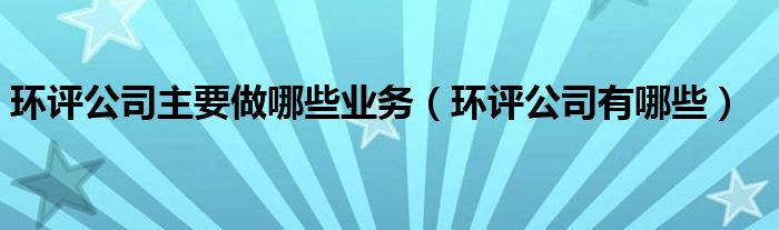 环评公司主要做哪些业务（环评公司有哪些）