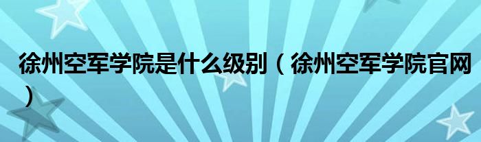 徐州空军学院是什么级别（徐州空军学院官网）