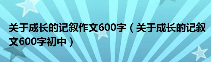 关于成长的记叙作文600字（关于成长的记叙文600字初中）