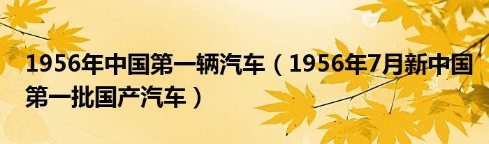 1956年中国第一辆汽车（1956年7月新中国第一批国产汽车）