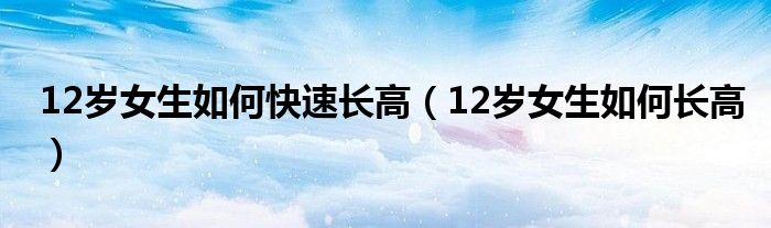 12岁女生如何快速长高（12岁女生如何长高）