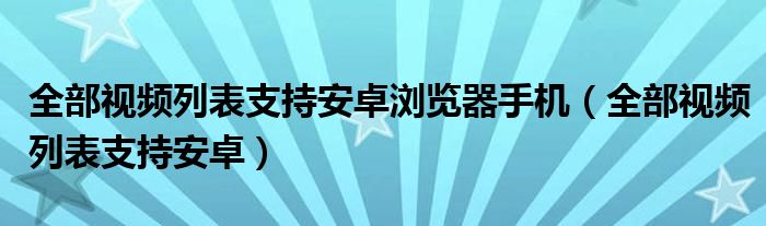 全部视频列表支持安卓浏览器手机（全部视频列表支持安卓）