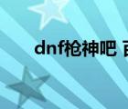 dnf枪神吧 百度贴吧（dnf枪神觉醒）